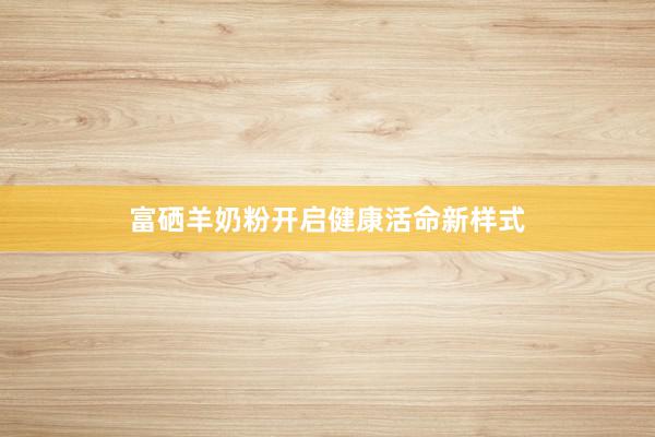 富硒羊奶粉开启健康活命新样式